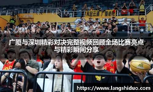 广厦与深圳精彩对决完整视频回顾全场比赛亮点与精彩瞬间分享